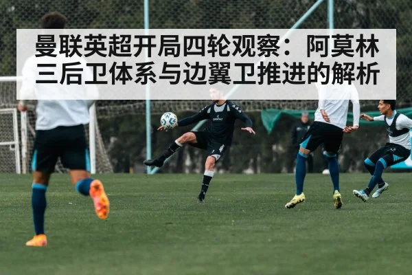 曼联英超开局四轮观察：阿莫林三后卫体系与边翼卫推进的解析