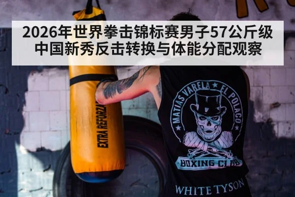 2026年世界拳击锦标赛男子57公斤级 中国新秀反击转换与体能分配观察